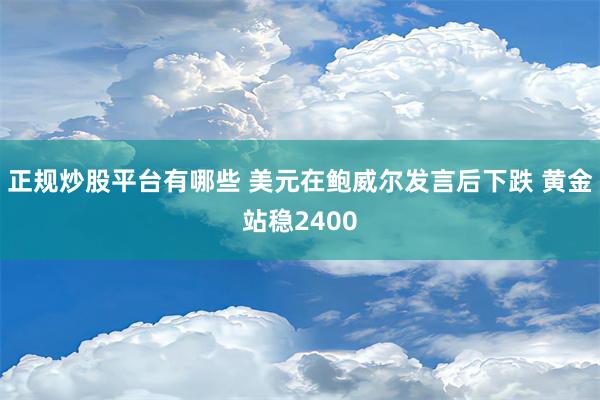 正规炒股平台有哪些 美元在鲍威尔发言后下跌 黄金站稳2400