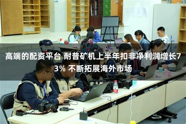 高端的配资平台 耐普矿机上半年扣非净利润增长73% 不断拓展海外市场