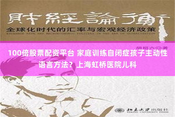 100倍股票配资平台 家庭训练自闭症孩子主动性语言方法？上海虹桥医院儿科