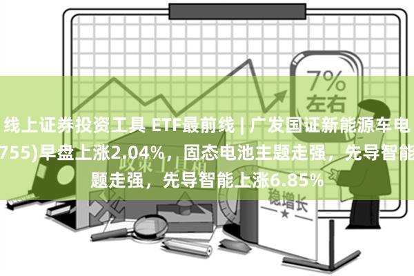 线上证券投资工具 ETF最前线 | 广发国证新能源车电池ETF(159755)早盘上涨2.04%，固态电池主题走强，先导智能上涨6.85%