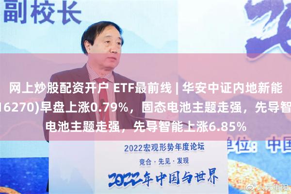 网上炒股配资开户 ETF最前线 | 华安中证内地新能源主题ETF(516270)早盘上涨0.79%，固态电池主题走强，先导智能上涨6.85%