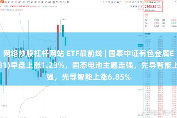 网络炒股杠杆网站 ETF最前线 | 国泰中证有色金属ETF(159881)早盘上涨1.23%，固态电池主题走强，先导智能上涨6.85%