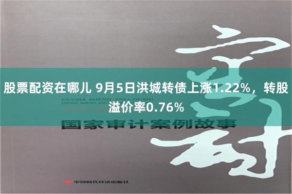 股票配资在哪儿 9月5日洪城转债上涨1.22%，转股溢价率0.76%