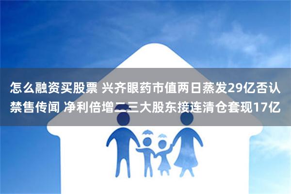 怎么融资买股票 兴齐眼药市值两日蒸发29亿否认禁售传闻 净利倍增二三大股东接连清仓套现17亿