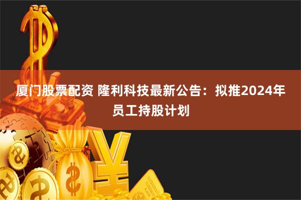 厦门股票配资 隆利科技最新公告：拟推2024年员工持股计划