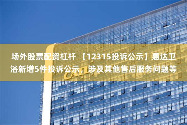 场外股票配资杠杆 【12315投诉公示】惠达卫浴新增5件投诉公示，涉及其他售后服务问题等