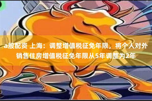 a股配资 上海：调整增值税征免年限，将个人对外销售住房增值税征免年限从5年调整为2年