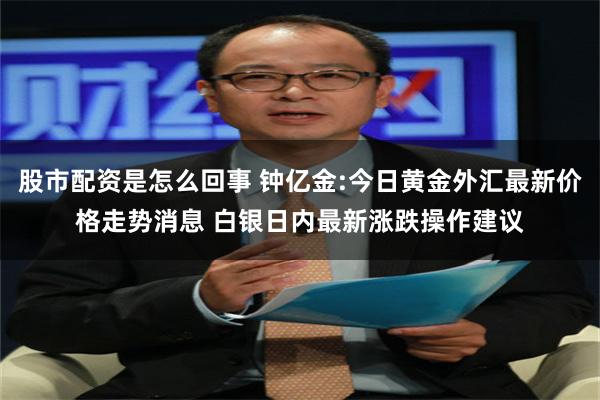 股市配资是怎么回事 钟亿金:今日黄金外汇最新价格走势消息 白银日内最新涨跌操作建议