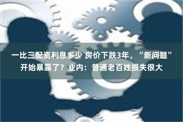 一比三配资利息多少 房价下跌3年，“新问题”开始暴露了？业内：普通老百姓损失很大