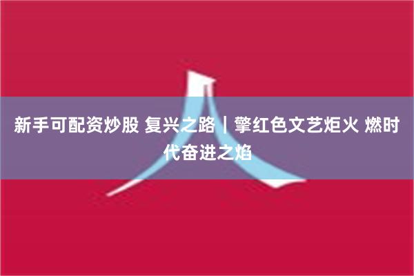 新手可配资炒股 复兴之路｜擎红色文艺炬火 燃时代奋进之焰