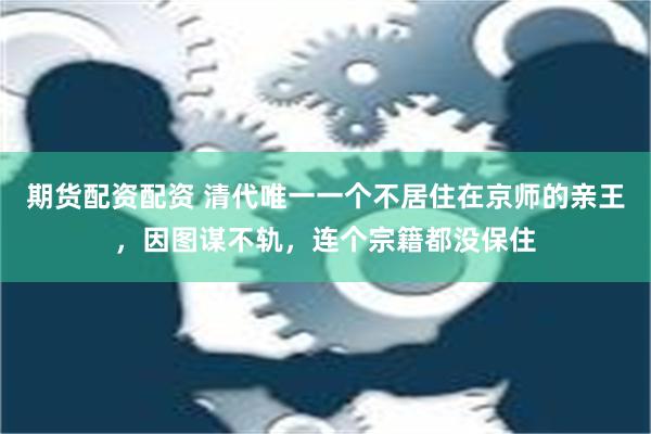 期货配资配资 清代唯一一个不居住在京师的亲王，因图谋不轨，连个宗籍都没保住