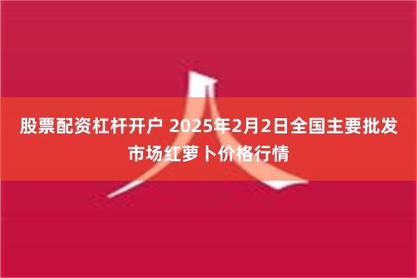 股票配资杠杆开户 2025年2月2日全国主要批发市场红萝卜价格行情